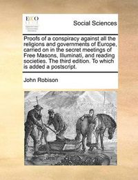 Cover image for Proofs of a Conspiracy Against All the Religions and Governments of Europe, Carried on in the Secret Meetings of Free Masons, Illuminati, and Reading Societies. the Third Edition. to Which Is Added a PostScript.