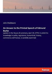 Cover image for An Answer to the Printed Speech of Edmund Burke: spoken in the House of commons, April 19, 1774: in which his knowledge in polity, legislature, humankind, history, commerce and finance, is candidly examined