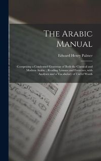 Cover image for The Arabic Manual: Comprising a Condensed Grammar of Both the Classical and Modern Arabic; Reading Lessons and Exercises, With Analyses and a Vocabulary of Useful Words