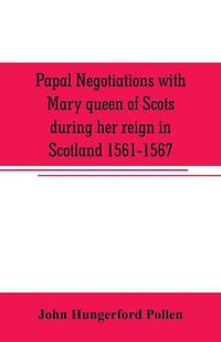 Cover image for Papal negotiations with Mary queen of Scots during her reign in Scotland 1561-1567