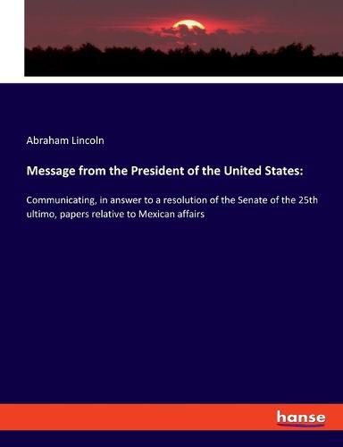 Cover image for Message from the President of the United States: Communicating, in answer to a resolution of the Senate of the 25th ultimo, papers relative to Mexican affairs