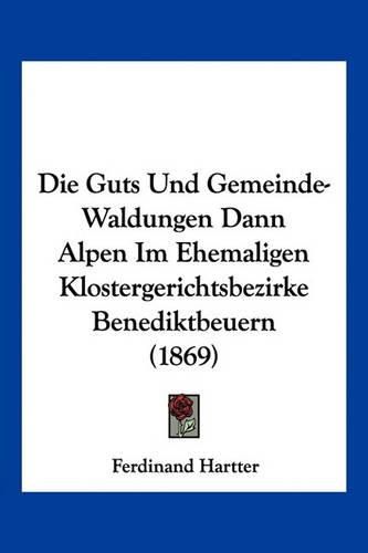 Cover image for Die Guts Und Gemeinde-Waldungen Dann Alpen Im Ehemaligen Klostergerichtsbezirke Benediktbeuern (1869)