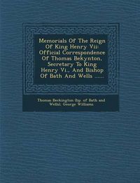 Cover image for Memorials of the Reign of King Henry VII: Official Correspondence of Thomas Bekynton, Secretary to King Henry VI., and Bishop of Bath and Wells ......