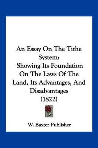 Cover image for An Essay on the Tithe System: Showing Its Foundation on the Laws of the Land, Its Advantages, and Disadvantages (1822)