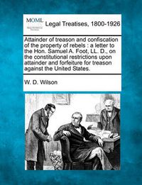 Cover image for Attainder of Treason and Confiscation of the Property of Rebels: A Letter to the Hon. Samuel A. Foot, LL. D., on the Constitutional Restrictions Upon Attainder and Forfeiture for Treason Against the United States.