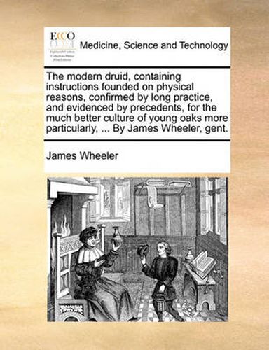 Cover image for The Modern Druid, Containing Instructions Founded on Physical Reasons, Confirmed by Long Practice, and Evidenced by Precedents, for the Much Better Culture of Young Oaks More Particularly, ... by James Wheeler, Gent.