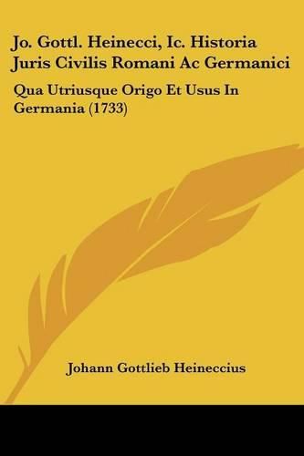 Jo. Gottl. Heinecci, IC. Historia Juris Civilis Romani AC Germanici: Qua Utriusque Origo Et Usus in Germania (1733)