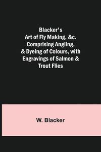 Cover image for Blacker's Art of Fly Making, &c.; Comprising Angling, & Dyeing of Colours, with Engravings of Salmon & Trout Flies