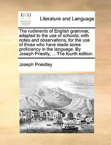 Cover image for The Rudiments of English Grammar, Adapted to the Use of Schools; With Notes and Observations, for the Use of Those Who Have Made Some Proficiency in the Language. by Joseph Priestly, ... the Fourth Edition.