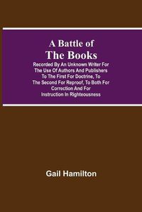 Cover image for A Battle Of The Books, Recorded By An Unknown Writer For The Use Of Authors And Publishers To The First For Doctrine, To The Second For Reproof, To Both For Correction And For Instruction In Righteousness