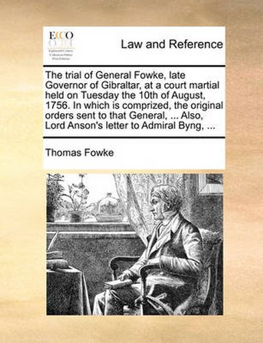 Cover image for The Trial of General Fowke, Late Governor of Gibraltar, at a Court Martial Held on Tuesday the 10th of August, 1756. in Which Is Comprized, the Original Orders Sent to That General, ... Also, Lord Anson's Letter to Admiral Byng, ...