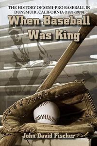 Cover image for When Baseball Was King: The History of Semi-pro Baseball in Dunsmuir, California (1895-1970)