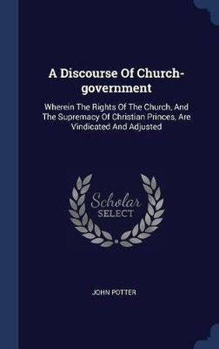 A Discourse of Church-Government: Wherein the Rights of the Church, and the Supremacy of Christian Princes, Are Vindicated and Adjusted