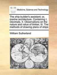 Cover image for The Ship-Builder's Assistant; Or, Marine Architecture. Containing I. Decimals, II. Observations on the Nature and Value of Timber, III. the Methods of Drawing Plans of Ships