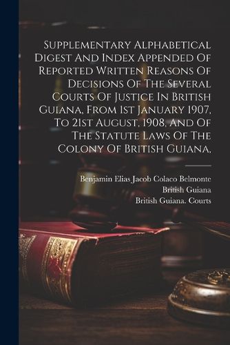 Supplementary Alphabetical Digest And Index Appended Of Reported Written Reasons Of Decisions Of The Several Courts Of Justice In British Guiana, From 1st January 1907, To 21st August, 1908, And Of The Statute Laws Of The Colony Of British Guiana,