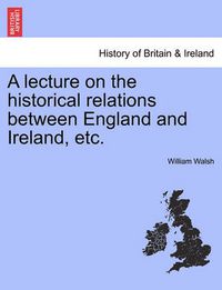 Cover image for A Lecture on the Historical Relations Between England and Ireland, Etc.