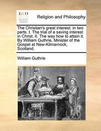 Cover image for The Christian's Great Interest: In Two Parts. I. the Trial of a Saving Interest in Christ. II. the Way How to Attain It. by William Guthrie, Minister of the Gospel at New-Kilmarnock, Scotland.