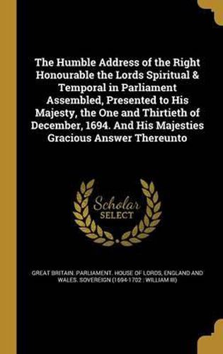 Cover image for The Humble Address of the Right Honourable the Lords Spiritual & Temporal in Parliament Assembled, Presented to His Majesty, the One and Thirtieth of December, 1694. and His Majesties Gracious Answer Thereunto