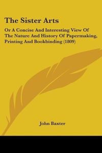 Cover image for The Sister Arts: Or A Concise And Interesting View Of The Nature And History Of Papermaking, Printing And Bookbinding (1809)