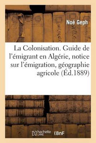 La Colonisation. Guide de l'Emigrant En Algerie, Notice Sur l'Emigration, Geographie Agricole: , Productions, Statistique, d'Apres Les Documents Les Plus Certains