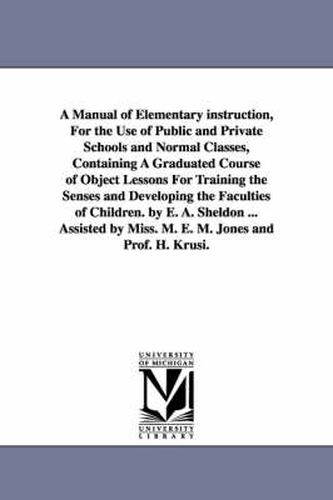 Cover image for A Manual of Elementary instruction, For the Use of Public and Private Schools and Normal Classes, Containing A Graduated Course of Object Lessons For Training the Senses and Developing the Faculties of Children. by E. A. Sheldon ... Assisted by Miss. M. E. M