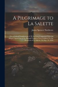Cover image for A Pilgrimage to La Salette; Or, a Critical Examination of All the Facts Connected With the Alleged Apparition of the Blessed Virgin to Two Children On the Mountain of La Salette, On Sep. 19, 1846