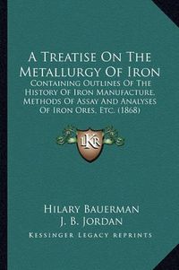 Cover image for A Treatise on the Metallurgy of Iron: Containing Outlines of the History of Iron Manufacture, Methods of Assay and Analyses of Iron Ores, Etc. (1868)