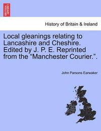 Cover image for Local gleanings relating to Lancashire and Cheshire. Edited by J. P. E. Reprinted from the Manchester Courier..