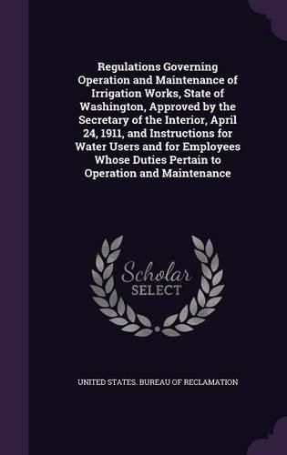 Cover image for Regulations Governing Operation and Maintenance of Irrigation Works, State of Washington, Approved by the Secretary of the Interior, April 24, 1911, and Instructions for Water Users and for Employees Whose Duties Pertain to Operation and Maintenance