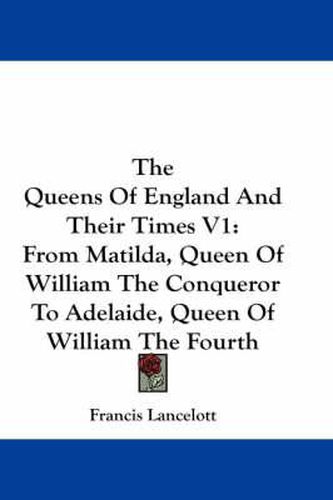 Cover image for The Queens Of England And Their Times V1: From Matilda, Queen Of William The Conqueror To Adelaide, Queen Of William The Fourth