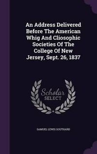 Cover image for An Address Delivered Before the American Whig and Cliosophic Societies of the College of New Jersey, Sept. 26, 1837