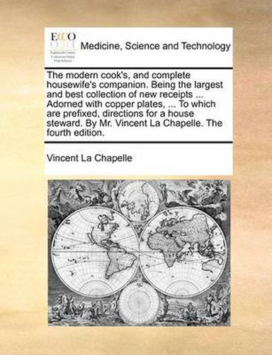 Cover image for The Modern Cook's, and Complete Housewife's Companion. Being the Largest and Best Collection of New Receipts ... Adorned with Copper Plates, ... to Which Are Prefixed, Directions for a House Steward. by Mr. Vincent La Chapelle. the Fourth Edition.