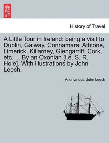 Cover image for A Little Tour in Ireland: Being a Visit to Dublin, Galway, Connamara, Athlone, Limerick, Killarney, Glengarriff, Cork, Etc. ... by an Oxonian [I.E. S. R. Hole]. with Illustrations by John Leech.