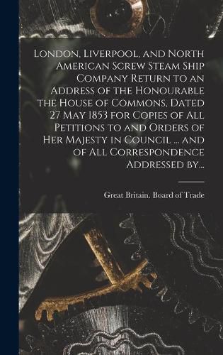 Cover image for London, Liverpool, and North American Screw Steam Ship Company [microform] Return to an Address of the Honourable the House of Commons, Dated 27 May 1853 for Copies of All Petitions to and Orders of Her Majesty in Council ... and of All Correspondence...