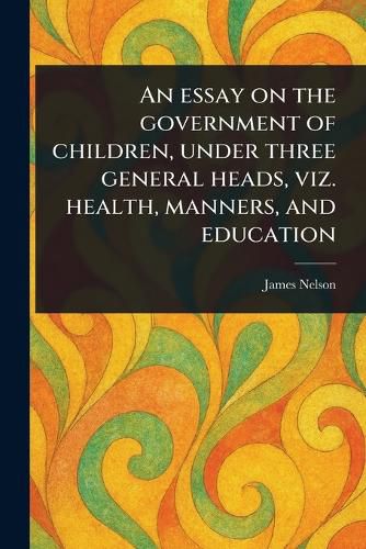 Cover image for An Essay on the Government of Children, Under Three General Heads, Viz. Health, Manners, and Education