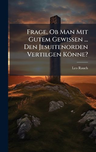 Cover image for Frage, Ob Man Mit Gutem Gewissen ... Den Jesuitenorden Vertilgen Koenne?