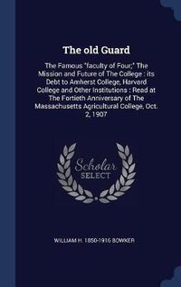 Cover image for The Old Guard: The Famous Faculty of Four; The Mission and Future of the College: Its Debt to Amherst College, Harvard College and Other Institutions: Read at the Fortieth Anniversary of the Massachusetts Agricultural College, Oct. 2, 1907