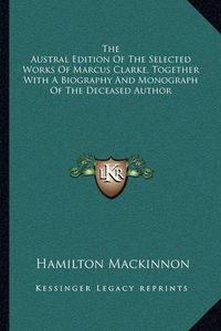 Cover image for The Austral Edition of the Selected Works of Marcus Clarke, Together with a Biography and Monograph of the Deceased Author