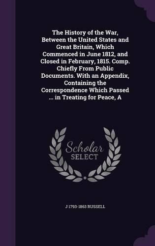 Cover image for The History of the War, Between the United States and Great Britain, Which Commenced in June 1812, and Closed in February, 1815. Comp. Chiefly From Public Documents. With an Appendix, Containing the Correspondence Which Passed ... in Treating for Peace, A