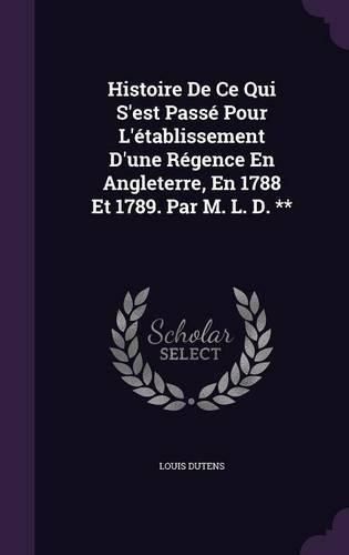 Histoire de Ce Qui S'Est Passe Pour L'Etablissement D'Une Regence En Angleterre, En 1788 Et 1789. Par M. L. D. **