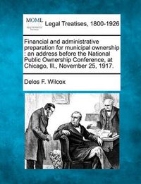 Cover image for Financial and Administrative Preparation for Municipal Ownership: An Address Before the National Public Ownership Conference, at Chicago, Ill., November 25, 1917.