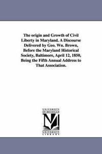 Cover image for The origin and Growth of Civil Liberty in Maryland. A Discourse Delivered by Geo. Wn. Brown, Before the Maryland Historical Society, Baltimore, April 12, 1850, Being the Fifth Annual Address to That Association.