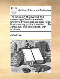 Cover image for The Whole Art of Surveying and Measuring of Land Made Easie. Shewing, by Plain and Practical Rules, How to Survey, Protract, Cast Up, ... by John Love. the Third Edition, with Additions.