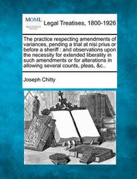 Cover image for The Practice Respecting Amendments of Variances, Pending a Trial at Nisi Prius or Before a Sheriff: And Observations Upon the Necessity for Extended Liberality in Such Amendments or for Alterations in Allowing Several Counts, Pleas, &c..