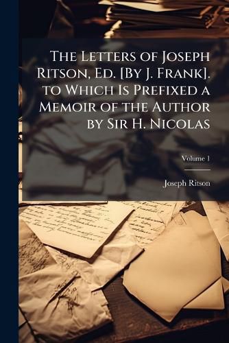 Cover image for The Letters of Joseph Ritson, Ed. [By J. Frank]. to Which Is Prefixed a Memoir of the Author by Sir H. Nicolas