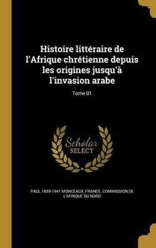 Histoire Litteraire de L'Afrique Chretienne Depuis Les Origines Jusqu'a L'Invasion Arabe; Tome 01