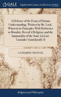 Cover image for A Defence of the Essay of Human Understanding, Written by Mr. Lock. Wherein its Principles With Reference to Morality, Reveal'd Religion, and the Immortality of the Soul, [sic] are Consider'd and Justify'd