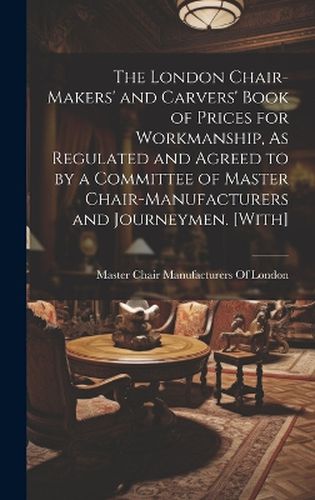 Cover image for The London Chair-Makers' and Carvers' Book of Prices for Workmanship, As Regulated and Agreed to by a Committee of Master Chair-Manufacturers and Journeymen. [With]