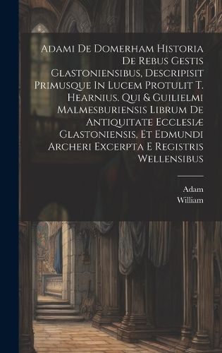 Adami De Domerham Historia De Rebus Gestis Glastoniensibus, Descripisit Primusque In Lucem Protulit T. Hearnius. Qui & Guilielmi Malmesburiensis Librum De Antiquitate Ecclesiae Glastoniensis, Et Edmundi Archeri Excerpta E Registris Wellensibus