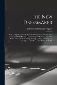 Cover image for The new Dressmaker; With Complete and Fully Illustrated Instructions on Every Point Connected With Sewing, Dressmaking and Tailoring, From the Actual Stitches to the Cutting, Making, Altering, Mending, and Cleaning of Clothes for Ladies, Misses, Girls, Ch